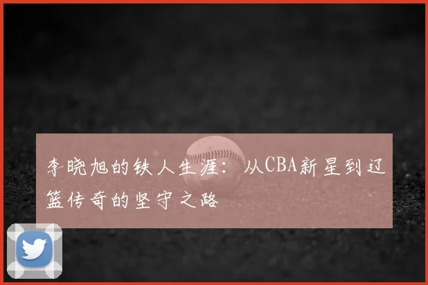 李晓旭的铁人生涯：从CBA新星到辽篮传奇的坚守之路