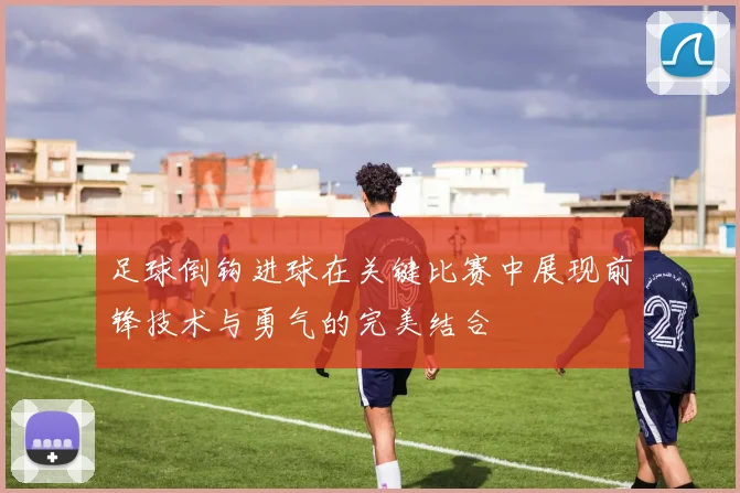 足球倒钩进球在关键比赛中展现前锋技术与勇气的完美结合