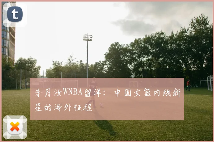 李月汝WNBA留洋：中国女篮内线新星的海外征程