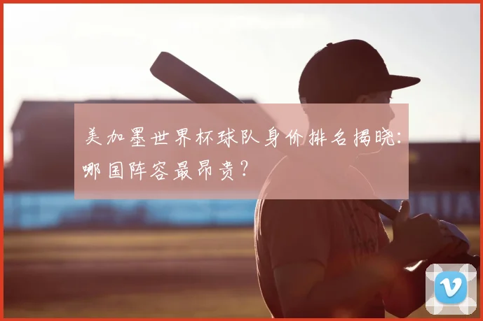 美加墨世界杯球队身价排名揭晓：哪国阵容最昂贵？