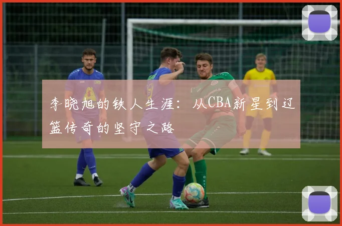 李晓旭的铁人生涯：从CBA新星到辽篮传奇的坚守之路